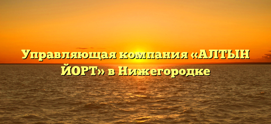 Управляющая компания «АЛТЫН ЙОРТ» в Нижегородке