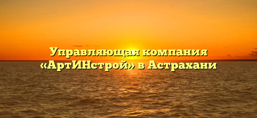 Управляющая компания «АртИНстрой» в Астрахани
