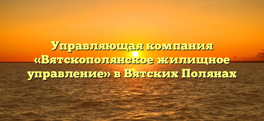Управляющая компания «Вятскополянское жилищное управление» в Вятских Полянах