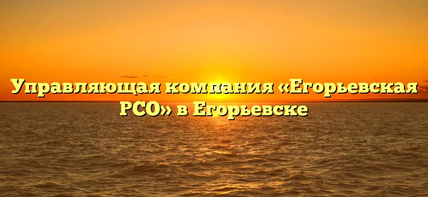 Управляющая компания «Егорьевская РСО» в Егорьевске