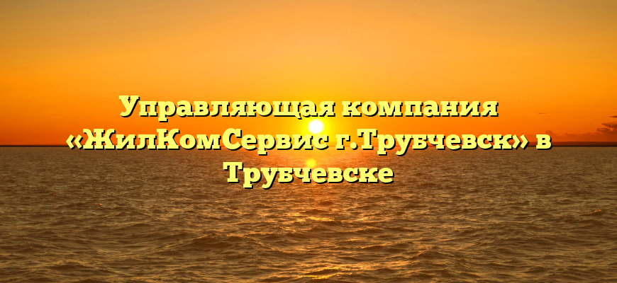 Управляющая компания «ЖилКомСервис г.Трубчевск» в Трубчевске