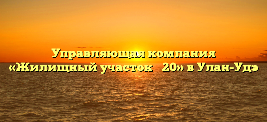Управляющая компания «Жилищный участок № 20» в Улан-Удэ