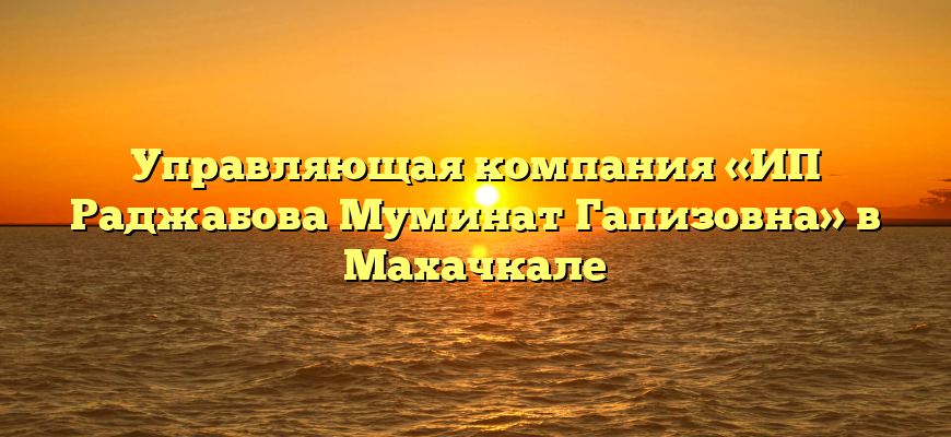Управляющая компания «ИП Раджабова Муминат Гапизовна» в Махачкале