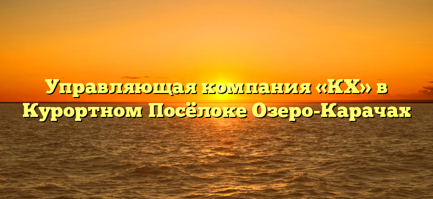 Управляющая компания «КХ» в Курортном Посёлоке Озеро-Карачах