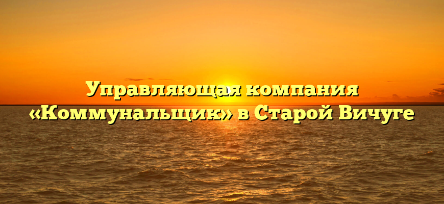 Управляющая компания «Коммунальщик» в Старой Вичуге