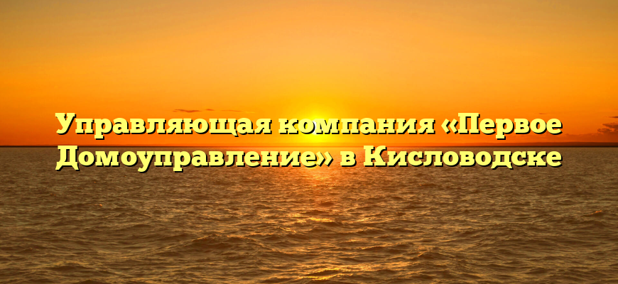 Управляющая компания «Первое Домоуправление» в Кисловодске