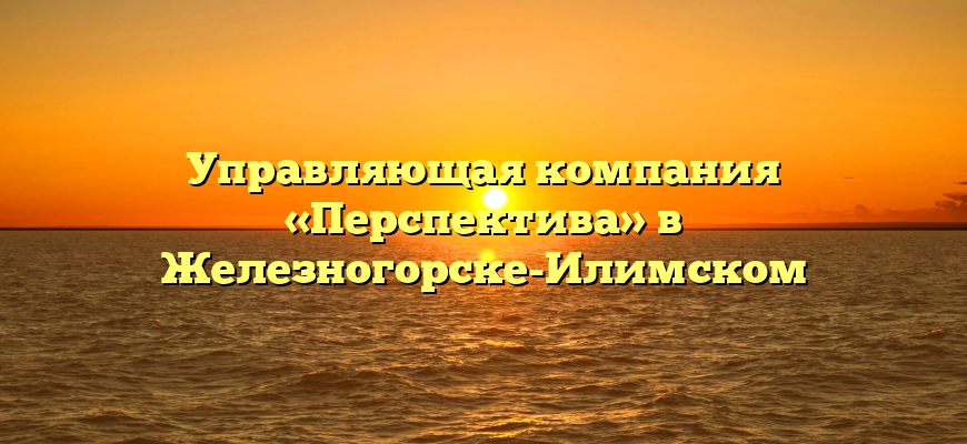 Управляющая компания «Перспектива» в Железногорске-Илимском