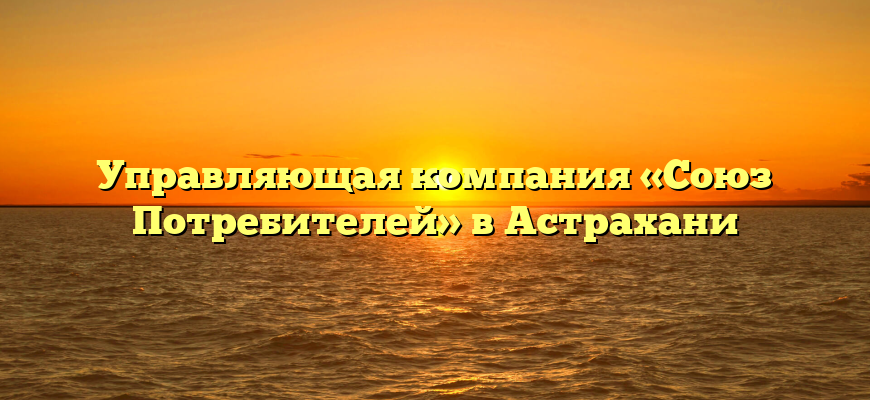 Управляющая компания «Союз Потребителей» в Астрахани