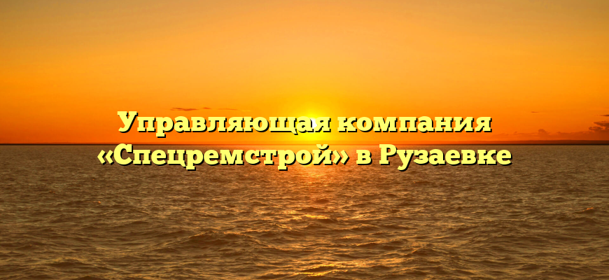 Управляющая компания «Спецремстрой» в Рузаевке