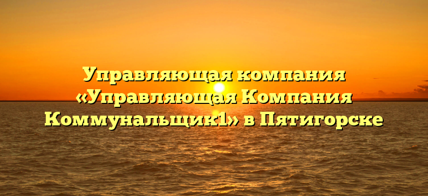 Управляющая компания «Управляющая Компания Коммунальщик1» в Пятигорске
