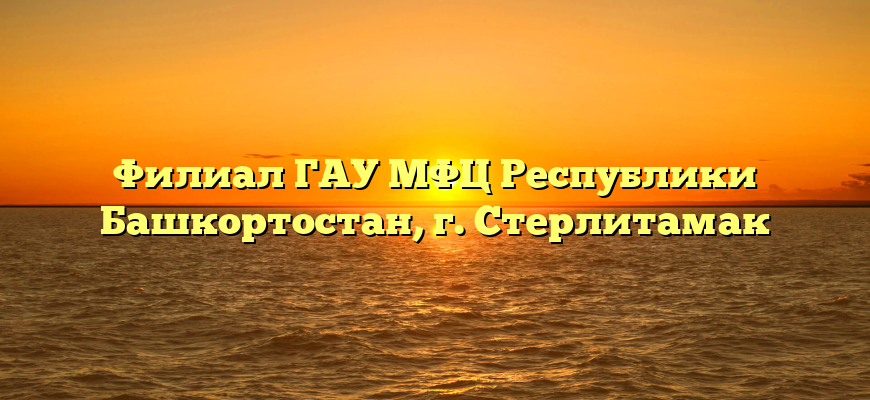 Филиал ГАУ МФЦ Республики Башкортостан, г. Стерлитамак