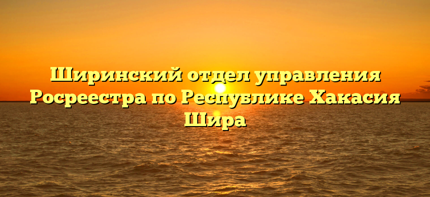 Ширинский отдел управления Росреестра по Республике Хакасия Шира