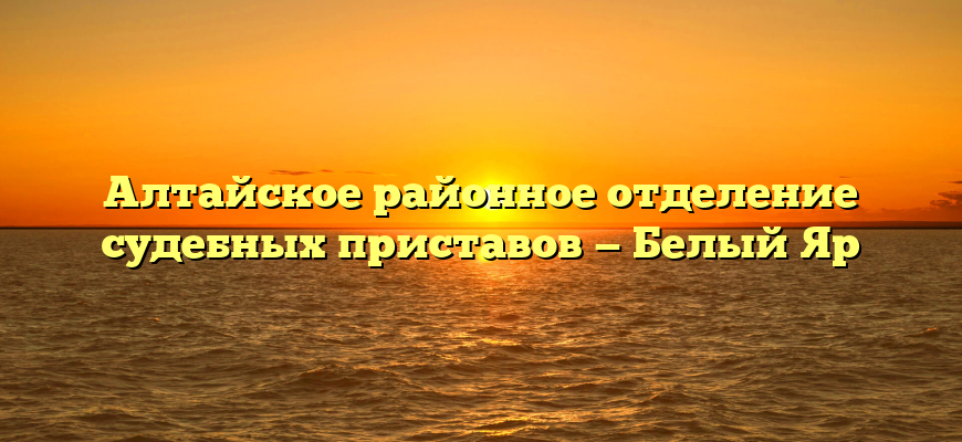 Алтайское районное отделение судебных приставов — Белый Яр
