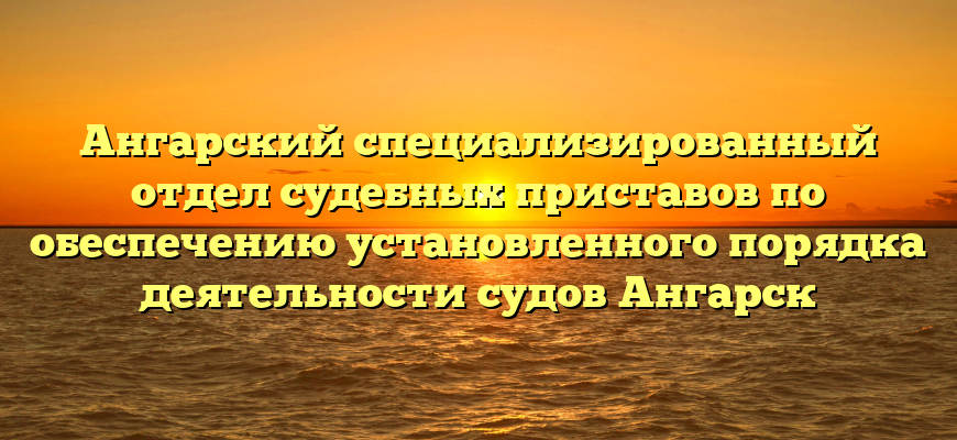 Ангарский специализированный отдел судебных приставов по обеспечению установленного порядка деятельности судов Ангарск