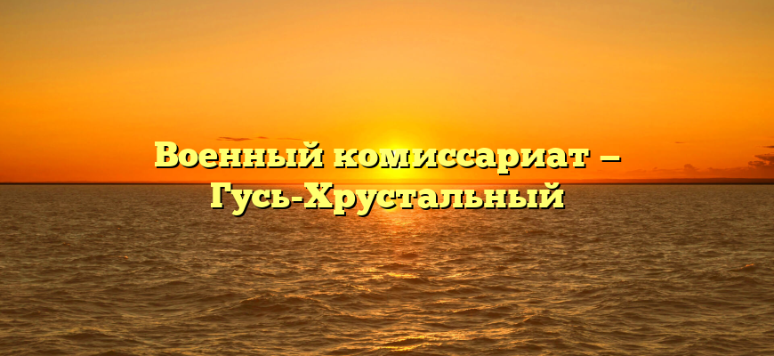 Военный комиссариат — Гусь-Хрустальный