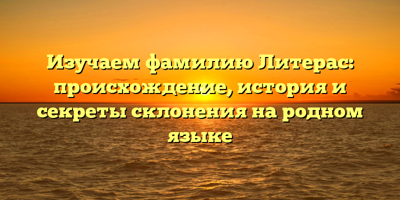 Изучаем фамилию Литерас: происхождение, история и секреты склонения на родном языке