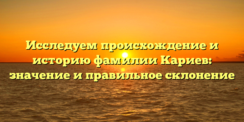 Исследуем происхождение и историю фамилии Кариев: значение и правильное склонение