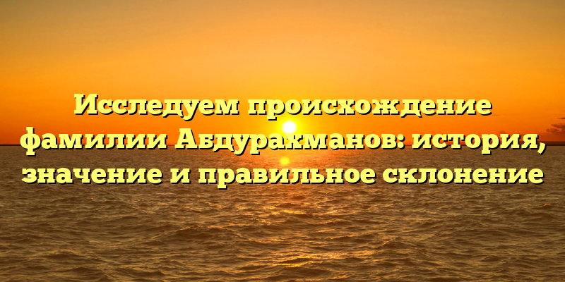 Исследуем происхождение фамилии Абдурахманов: история, значение и правильное склонение