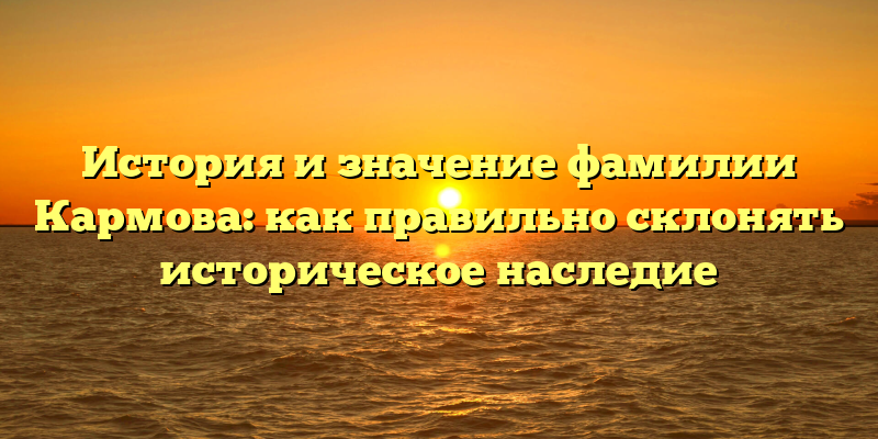 История и значение фамилии Кармова: как правильно склонять историческое наследие