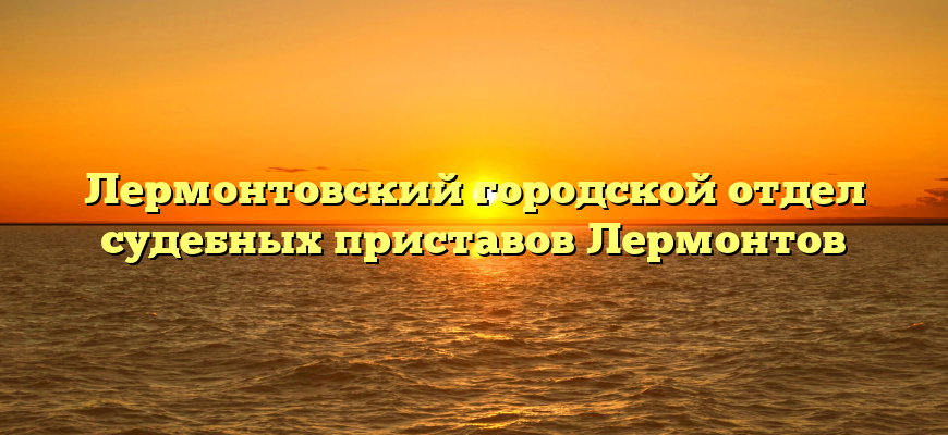 Лермонтовcкий городской отдел судебных приставов Лермонтов