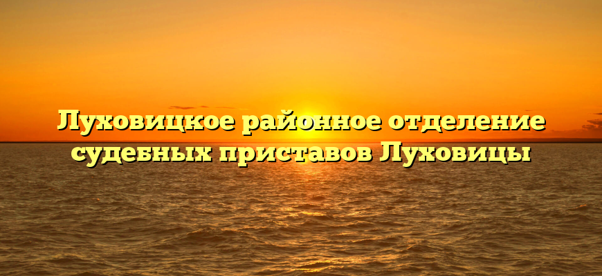 Луховицкое районное отделение судебных приставов Луховицы