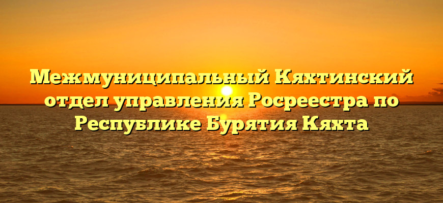 Межмуниципальный Кяхтинский отдел управления Росреестра по Республике Бурятия Кяхта