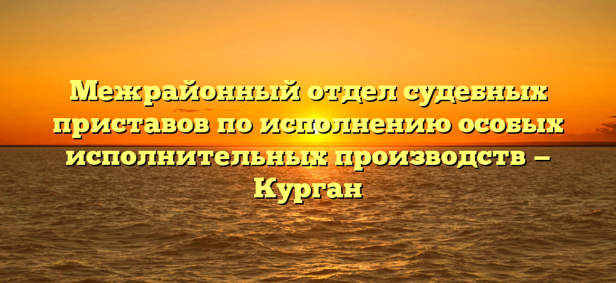 Межрайонный отдел судебных приставов по исполнению особых исполнительных производств — Курган