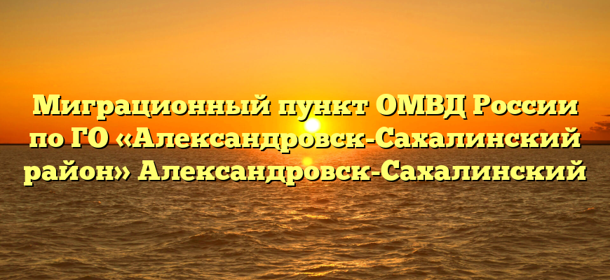Миграционный пункт ОМВД России по ГО «Александровск-Сахалинский район» Александровск-Сахалинский