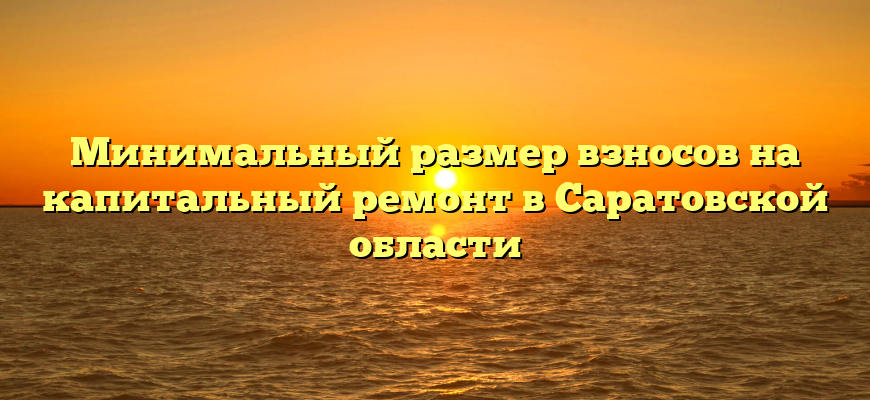 Минимальный размер взносов на капитальный ремонт в Саратовской области