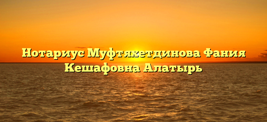 Нотариус Муфтяхетдинова Фания Кешафовна Алатырь