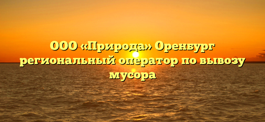 ООО «Природа» Оренбург региональный оператор по вывозу мусора