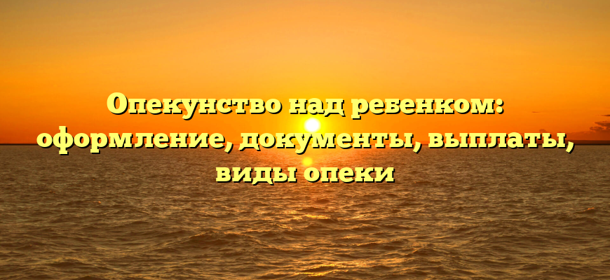 Опекунство над ребенком: оформление, документы, выплаты, виды опеки
