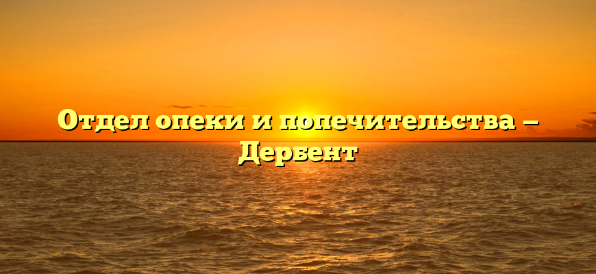 Отдел опеки и попечительства — Дербент