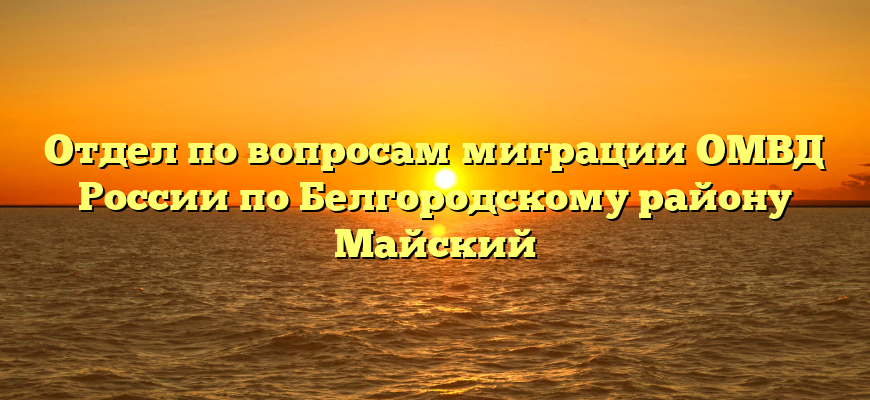 Отдел по вопросам миграции ОМВД России по Белгородскому району Майский