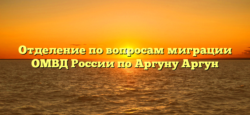 Отделение по вопросам миграции ОМВД России по Аргуну Аргун