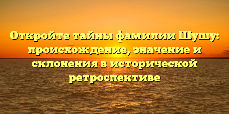 Откройте тайны фамилии Шушу: происхождение, значение и склонения в исторической ретроспективе
