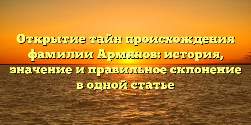Открытие тайн происхождения фамилии Армянов: история, значение и правильное склонение в одной статье