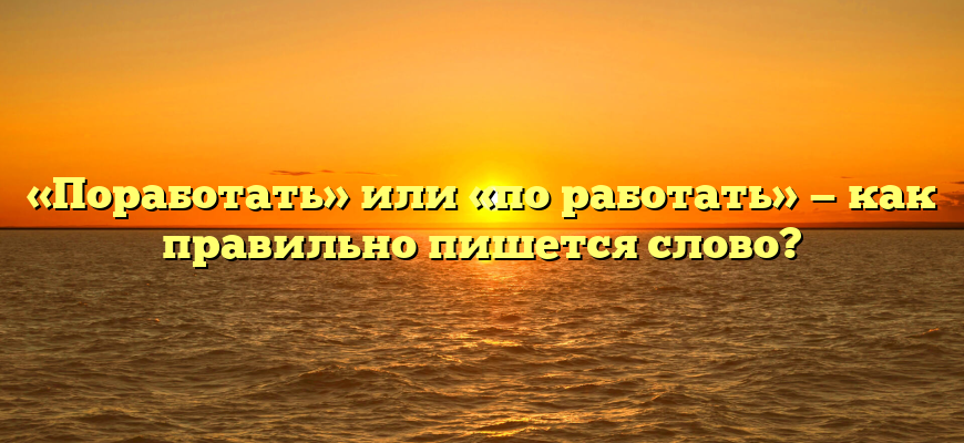 «Поработать» или «по работать» — как правильно пишется слово?