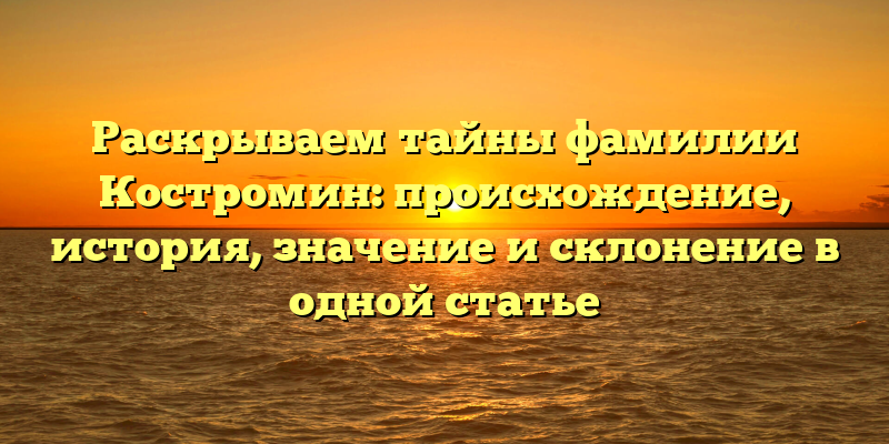 Раскрываем тайны фамилии Костромин: происхождение, история, значение и склонение в одной статье