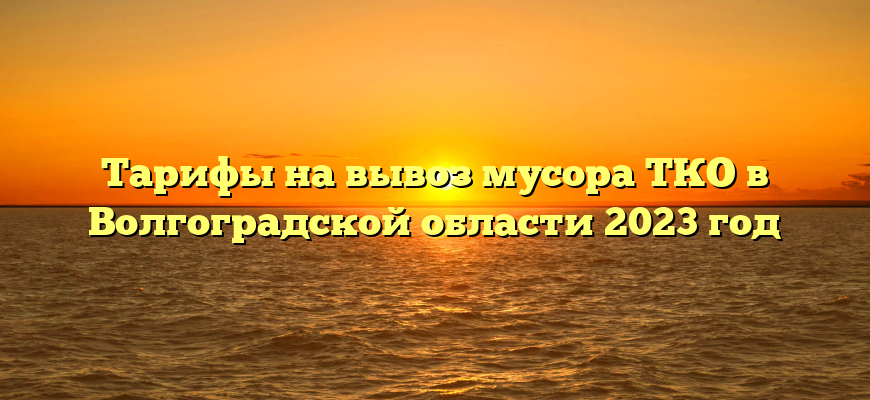Тарифы на вывоз мусора ТКО в Волгоградской области 2023 год