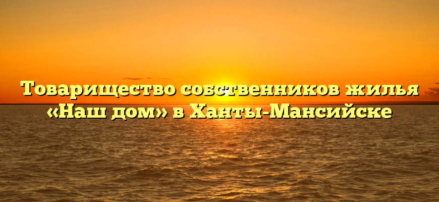 Товарищество собственников жилья «Наш дом» в Ханты-Мансийске