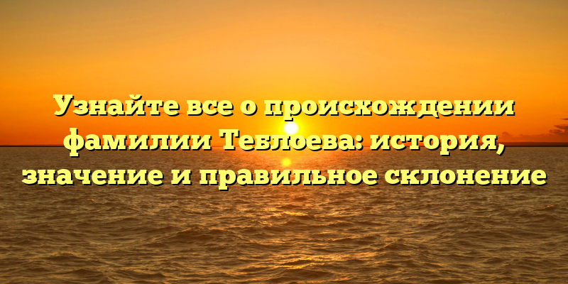 Узнайте все о происхождении фамилии Теблоева: история, значение и правильное склонение