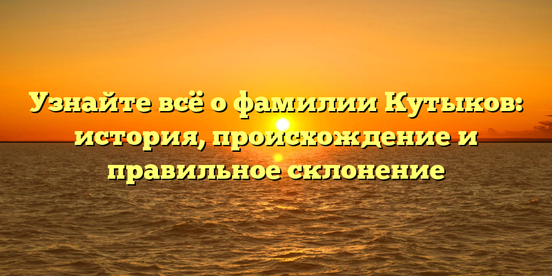 Узнайте всё о фамилии Кутыков: история, происхождение и правильное склонение