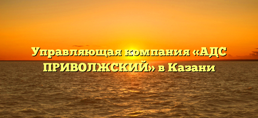 Управляющая компания «АДС ПРИВОЛЖСКИЙ» в Казани