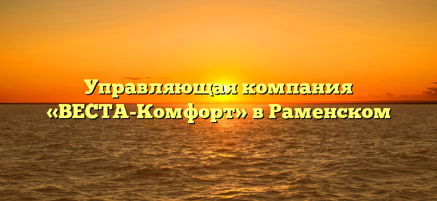 Управляющая компания «ВЕСТА-Комфорт» в Раменском