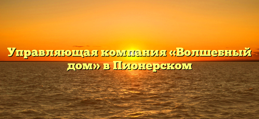 Управляющая компания «Волшебный дом» в Пионерском