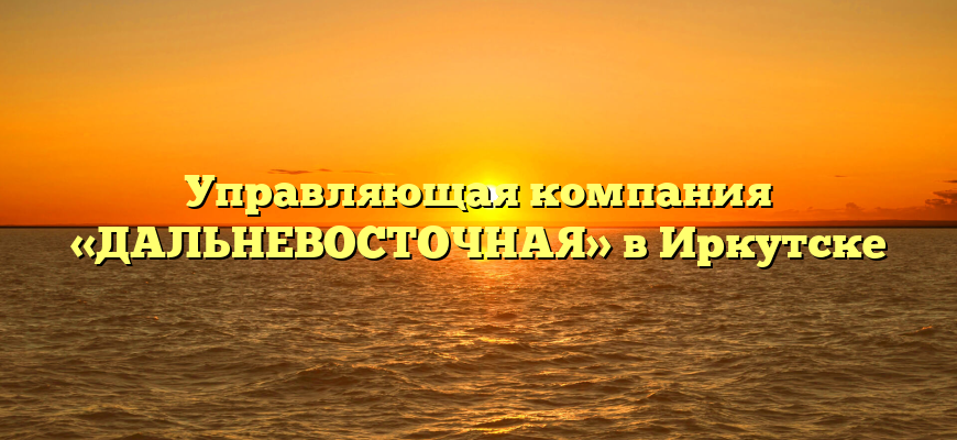 Управляющая компания «ДАЛЬНЕВОСТОЧНАЯ» в Иркутске