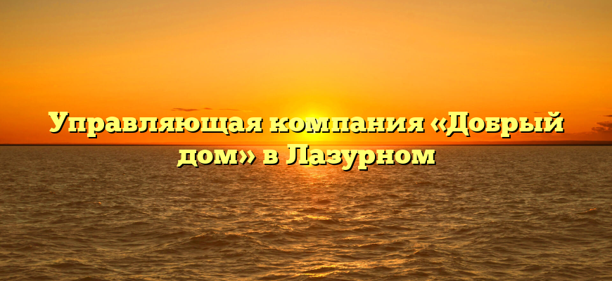 Управляющая компания «Добрый дом» в Лазурном