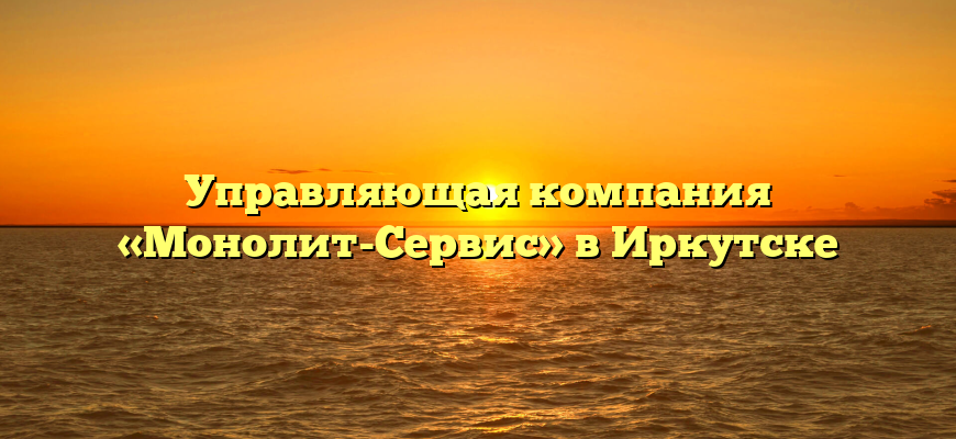 Управляющая компания «Монолит-Сервис» в Иркутске