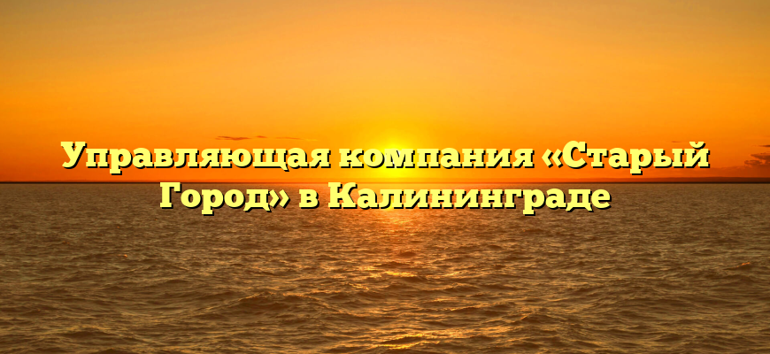 Управляющая компания «Старый Город» в Калининграде